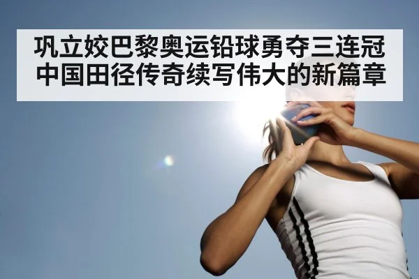 巩立姣巴黎奥运铅球勇夺三连冠中国田径传奇续写伟大的新篇章