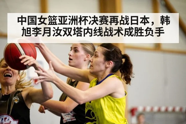 中国女篮亚洲杯决赛再战日本，韩旭李月汝双塔内线战术成胜负手